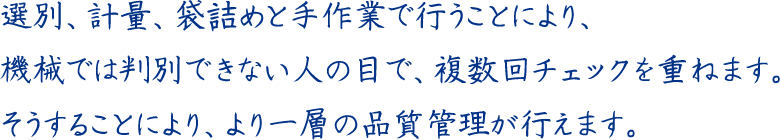 選別、計量、袋詰めと手作業で行うことにより、機械では判別できない人の目で、複数回チェックを重ねます。そうすることにより、より一層の品質管理が行えます。